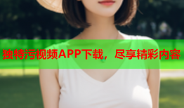 独特污视频APP下载，尽享精彩内容