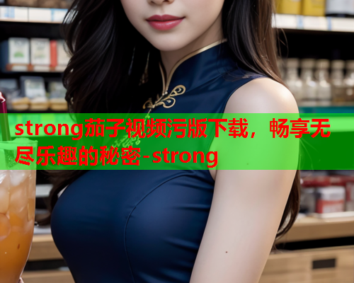 strong茄子视频污版下载，畅享无尽乐趣的秘密-strong