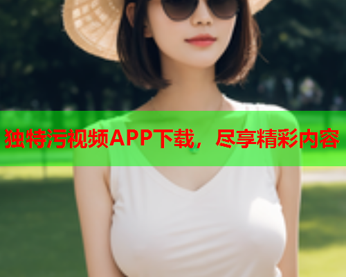 独特污视频APP下载，尽享精彩内容